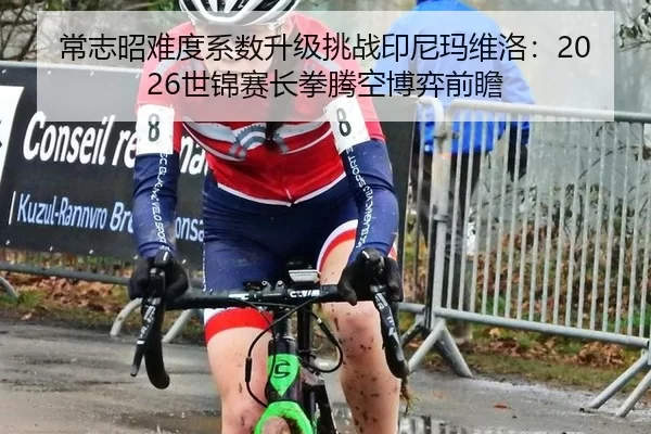 常志昭难度系数升级挑战印尼玛维洛：2026世锦赛长拳腾空博弈前瞻